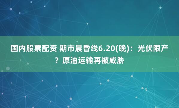 国内股票配资 期市晨昏线6.20(晚)：光伏限产？原油运输再被威胁