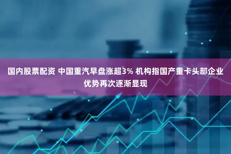 国内股票配资 中国重汽早盘涨超3% 机构指国产重卡头部企业优势再次逐渐显现