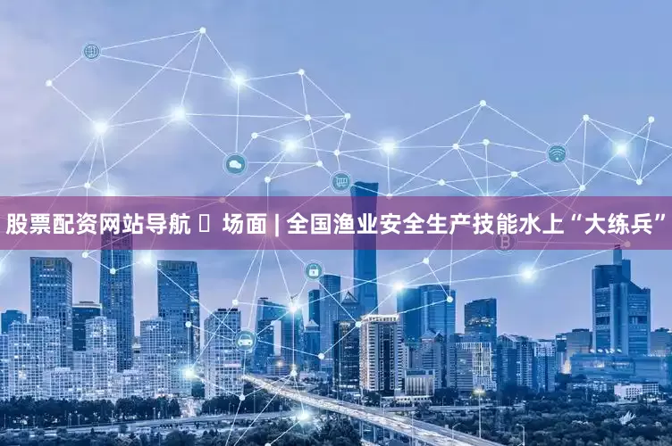 股票配资网站导航 ​场面 | 全国渔业安全生产技能水上“大练兵”