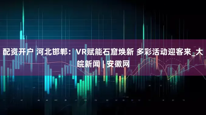 配资开户 河北邯郸：VR赋能石窟焕新 多彩活动迎客来_大皖新闻 | 安徽网