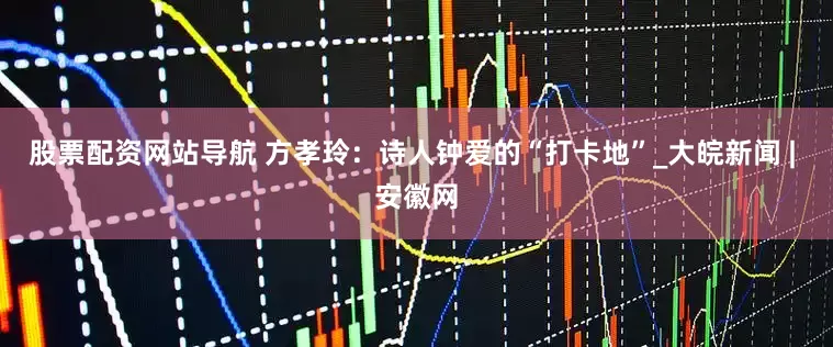 股票配资网站导航 方孝玲：诗人钟爱的“打卡地”_大皖新闻 | 安徽网