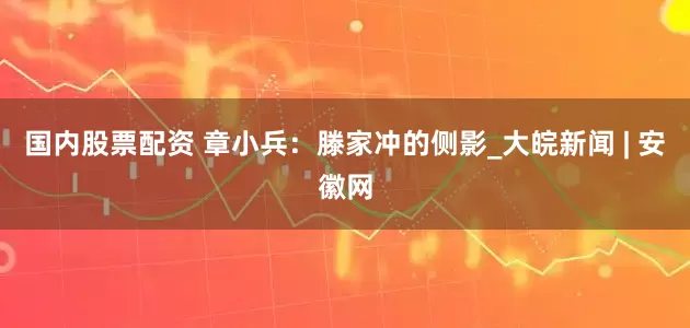 国内股票配资 章小兵：滕家冲的侧影_大皖新闻 | 安徽网