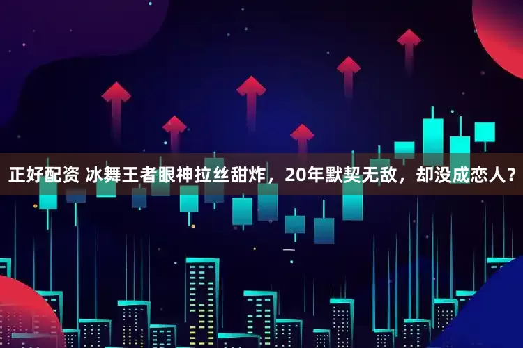 正好配资 冰舞王者眼神拉丝甜炸，20年默契无敌，却没成恋人？