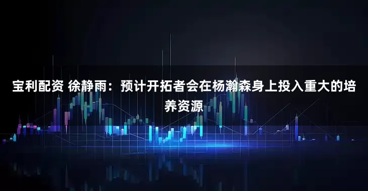 宝利配资 徐静雨：预计开拓者会在杨瀚森身上投入重大的培养资源