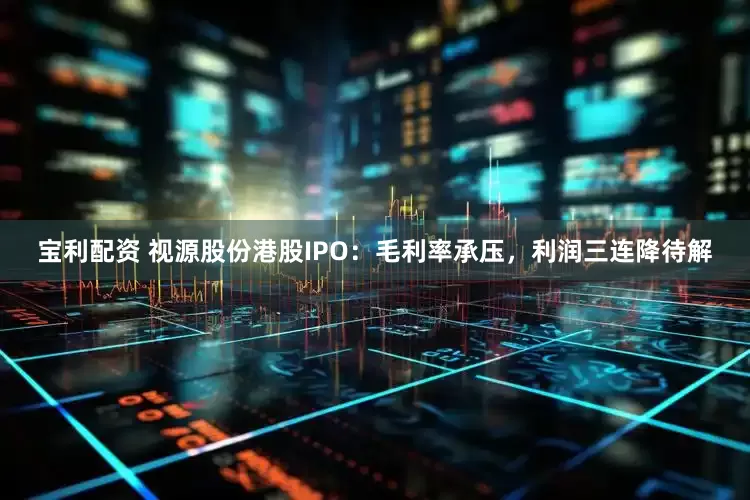 宝利配资 视源股份港股IPO：毛利率承压，利润三连降待解