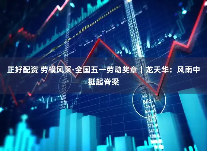正好配资 劳模风采·全国五一劳动奖章｜龙天华：风雨中挺起脊梁