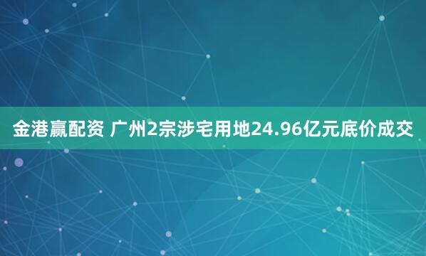 金港赢配资 广州2宗涉宅用地24.96亿元底价成交
