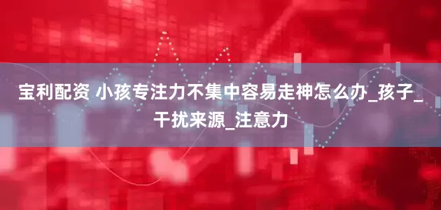 宝利配资 小孩专注力不集中容易走神怎么办_孩子_干扰来源_注意力