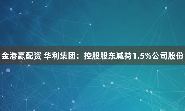 金港赢配资 华利集团：控股股东减持1.5%公司股份
