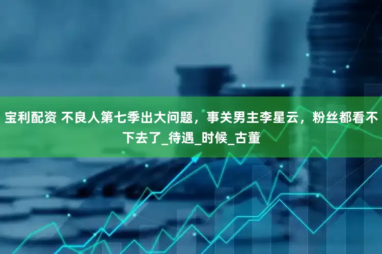 宝利配资 不良人第七季出大问题，事关男主李星云，粉丝都看不下去了_待遇_时候_古董