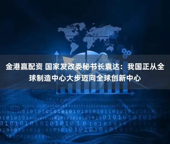 金港赢配资 国家发改委秘书长袁达：我国正从全球制造中心大步迈向全球创新中心