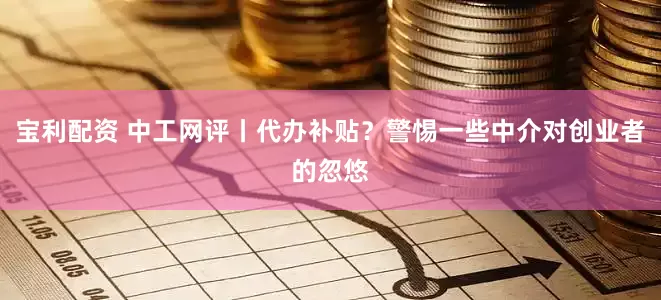 宝利配资 中工网评丨代办补贴？警惕一些中介对创业者的忽悠