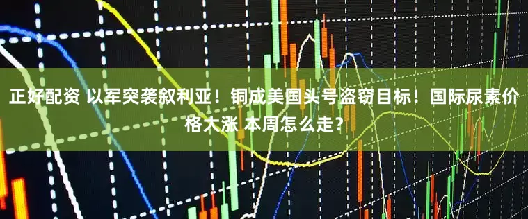 正好配资 以军突袭叙利亚！铜成美国头号盗窃目标！国际尿素价格大涨 本周怎么走？