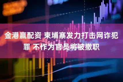 金港赢配资 柬埔寨发力打击网诈犯罪 不作为官员将被撤职