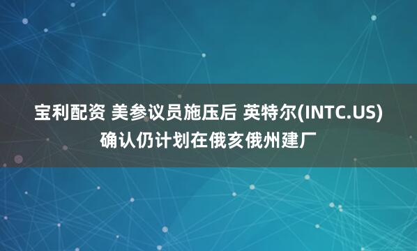 宝利配资 美参议员施压后 英特尔(INTC.US)确认仍计划在俄亥俄州建厂