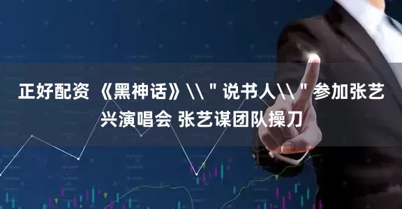 正好配资 《黑神话》\＂说书人\＂参加张艺兴演唱会 张艺谋团队操刀