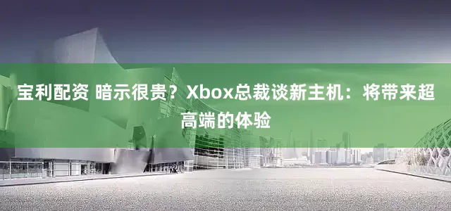 宝利配资 暗示很贵？Xbox总裁谈新主机：将带来超高端的体验