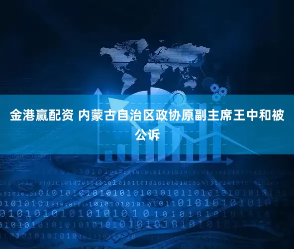 金港赢配资 内蒙古自治区政协原副主席王中和被公诉