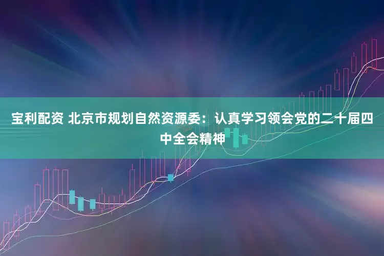 宝利配资 北京市规划自然资源委：认真学习领会党的二十届四中全会精神