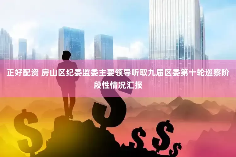 正好配资 房山区纪委监委主要领导听取九届区委第十轮巡察阶段性情况汇报