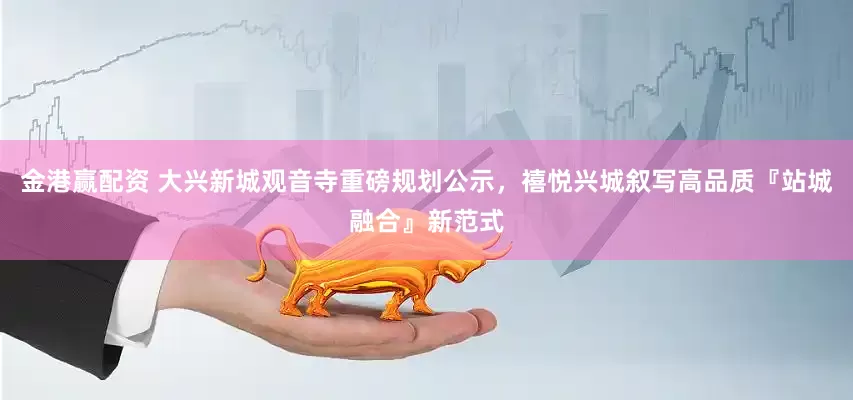 金港赢配资 大兴新城观音寺重磅规划公示，禧悦兴城叙写高品质『站城融合』新范式