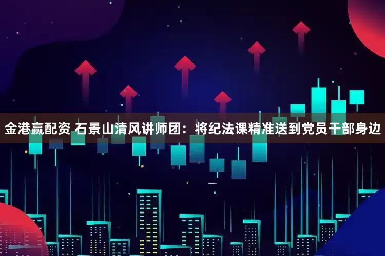 金港赢配资 石景山清风讲师团：将纪法课精准送到党员干部身边