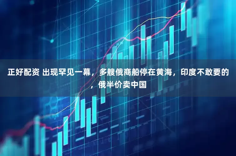 正好配资 出现罕见一幕，多艘俄商船停在黄海，印度不敢要的，俄半价卖中国