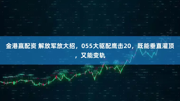 金港赢配资 解放军放大招，055大驱配鹰击20，既能垂直灌顶，又能变轨