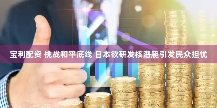 宝利配资 挑战和平底线 日本欲研发核潜艇引发民众担忧