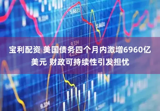 宝利配资 美国债务四个月内激增6960亿美元 财政可持续性引发担忧