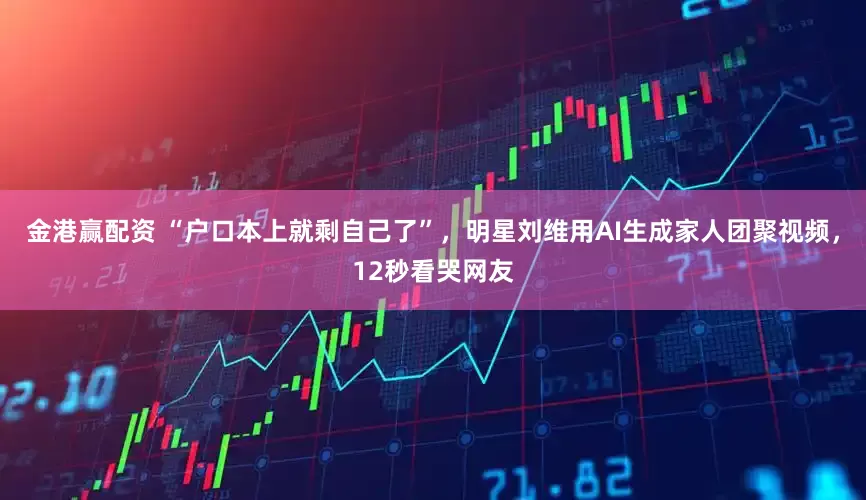 金港赢配资 “户口本上就剩自己了”，明星刘维用AI生成家人团聚视频，12秒看哭网友