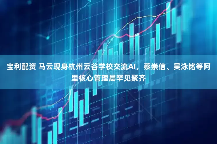 宝利配资 马云现身杭州云谷学校交流AI，蔡崇信、吴泳铭等阿里核心管理层罕见聚齐