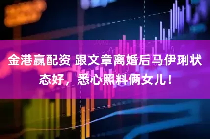 金港赢配资 跟文章离婚后马伊琍状态好，悉心照料俩女儿！