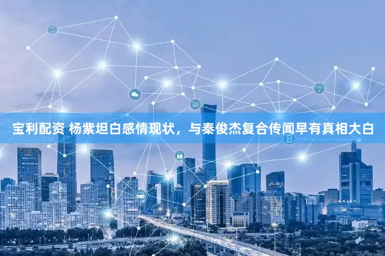 宝利配资 杨紫坦白感情现状，与秦俊杰复合传闻早有真相大白