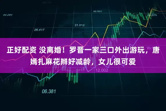 正好配资 没离婚！罗晋一家三口外出游玩，唐嫣扎麻花辫好减龄，女儿很可爱