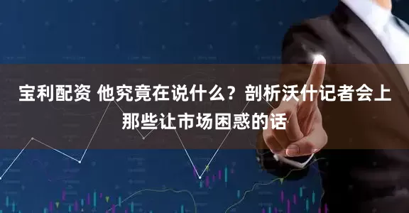 宝利配资 他究竟在说什么？剖析沃什记者会上那些让市场困惑的话